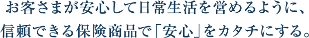 お客さまが安心して日常生活を営めるように、信頼できる保険商品で「安心」をカタチにする。